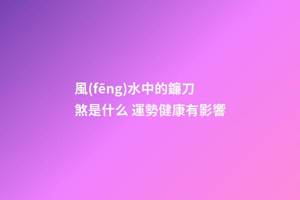風(fēng)水中的鐮刀煞是什么 運勢健康有影響